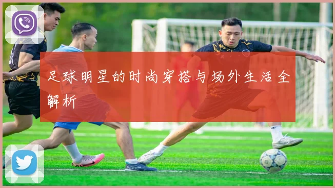 足球明星的时尚穿搭与场外生活全解析