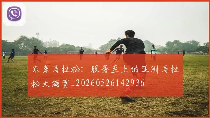 东京马拉松：服务至上的亚洲马拉松大满贯_20260526142936