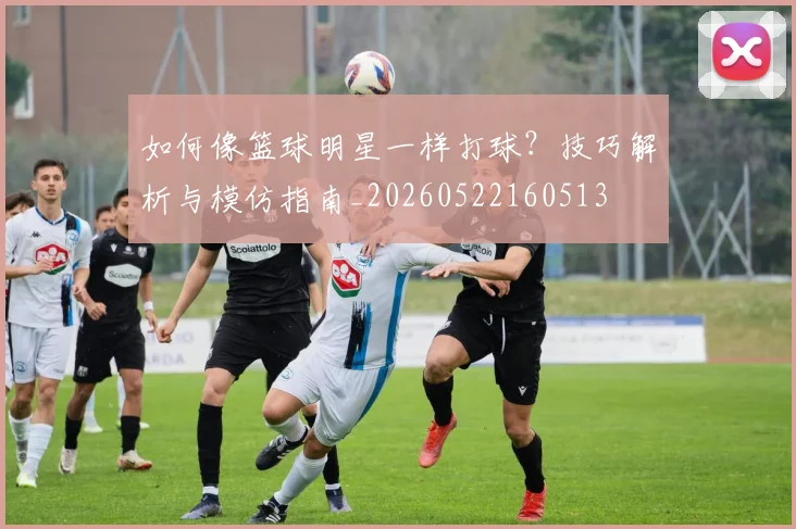 如何像篮球明星一样打球？技巧解析与模仿指南_20260522160513