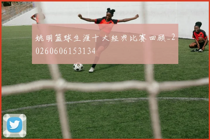 姚明篮球生涯十大经典比赛回顾_20260606153134