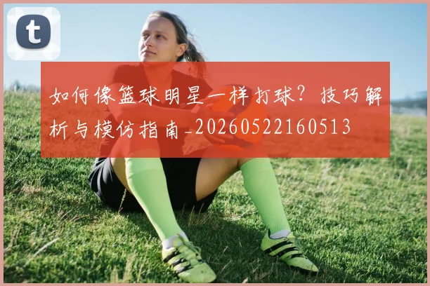 如何像篮球明星一样打球？技巧解析与模仿指南_20260522160513