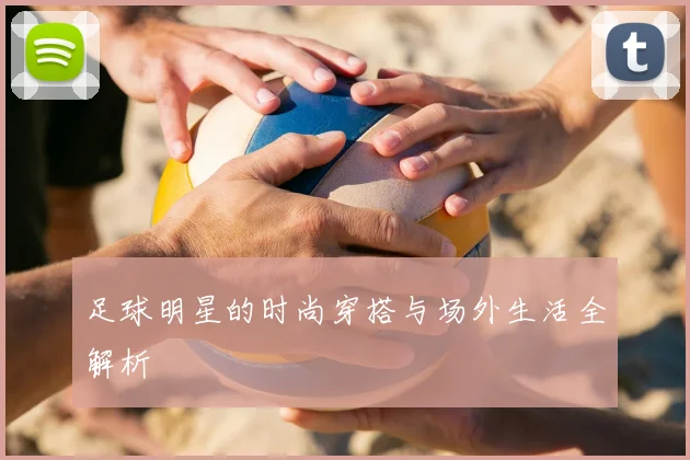 足球明星的时尚穿搭与场外生活全解析