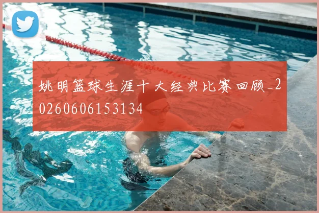 姚明篮球生涯十大经典比赛回顾_20260606153134